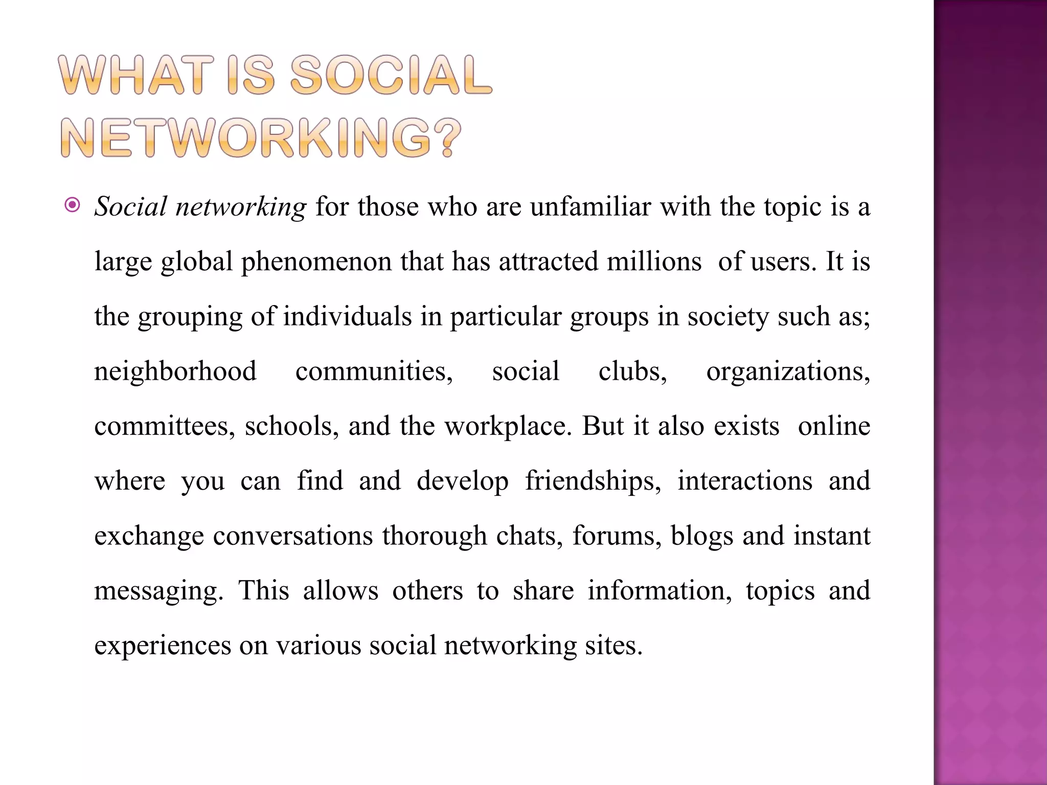 Social networking  for those who are unfamiliar with the topic is a large global phenomenon that has attracted millions  of users. It is the grouping of individuals in particular groups in society such as; neighborhood communities, social clubs, organizations, committees, schools, and the workplace. But it also exists  online where you can find and develop friendships, interactions and exchange conversations thorough chats, forums, blogs and instant messaging. This allows others to share information, topics and experiences on various social networking sites.  
