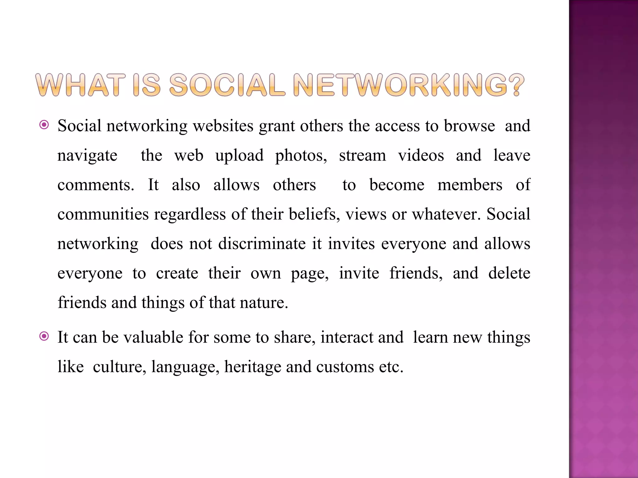 Social networking websites grant others the access to browse  and navigate  the web upload photos, stream videos and leave comments. It also allows others  to become members of communities regardless of their beliefs, views or whatever. Social networking  does not discriminate it invites everyone and allows everyone to create their own page, invite friends, and delete friends and things of that nature.  It can be valuable for some to share, interact and  learn new things like  culture, language, heritage and customs etc.  