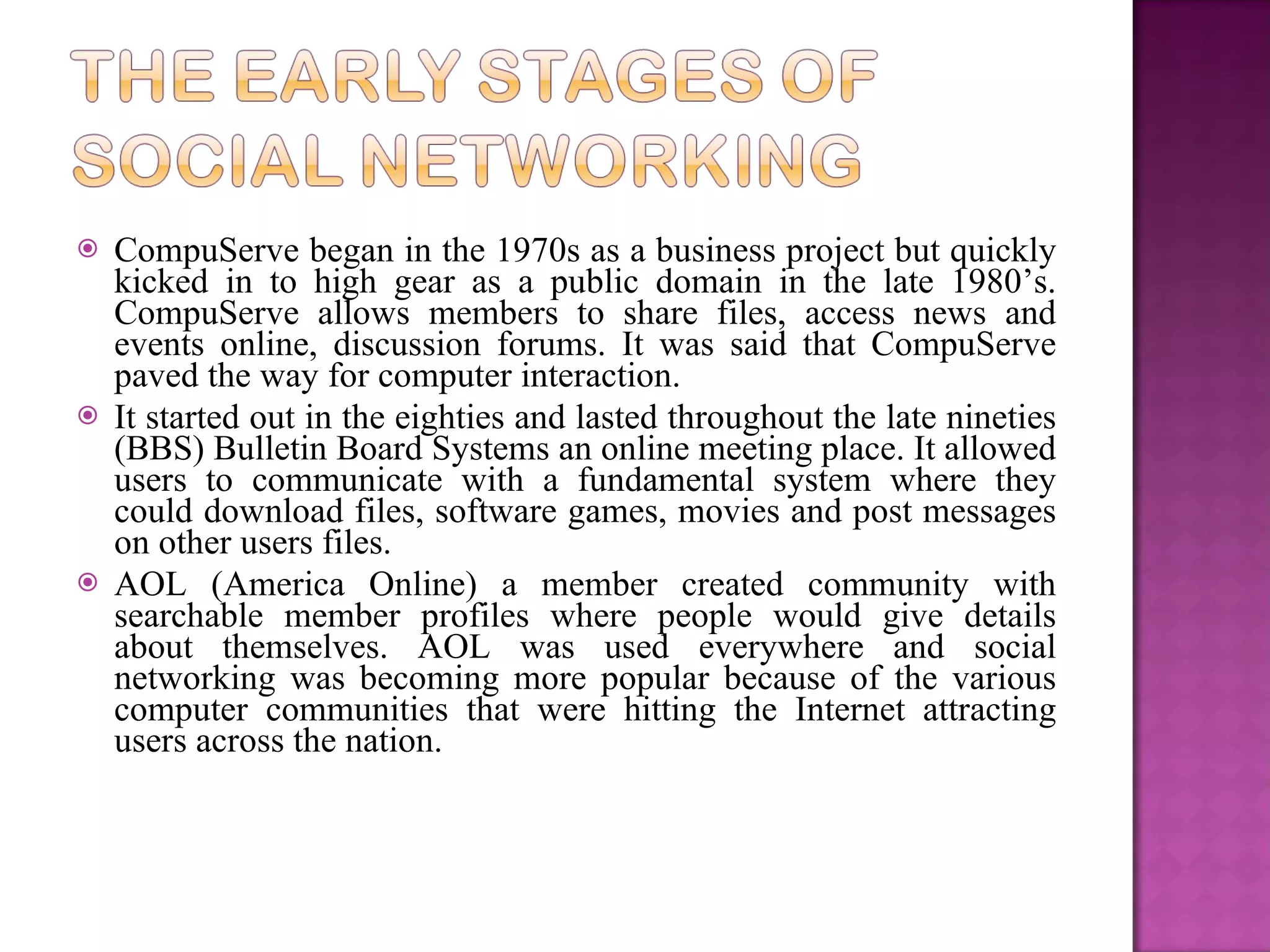CompuServe began in the 1970s as a business project but quickly kicked in to high gear as a public domain in the late 1980’s. CompuServe allows members to share files, access news and events online, discussion forums. It was said that CompuServe paved the way for computer interaction.   It started out in the eighties and lasted throughout the late nineties (BBS) Bulletin Board Systems an online meeting place. It allowed users to communicate with a fundamental system where they could download files, software games, movies and post messages on other users files. AOL (America Online) a member created community with searchable member profiles where people would give details about themselves. AOL was used everywhere and social networking was becoming more popular because of the various computer communities that were hitting the Internet attracting users across the nation.     