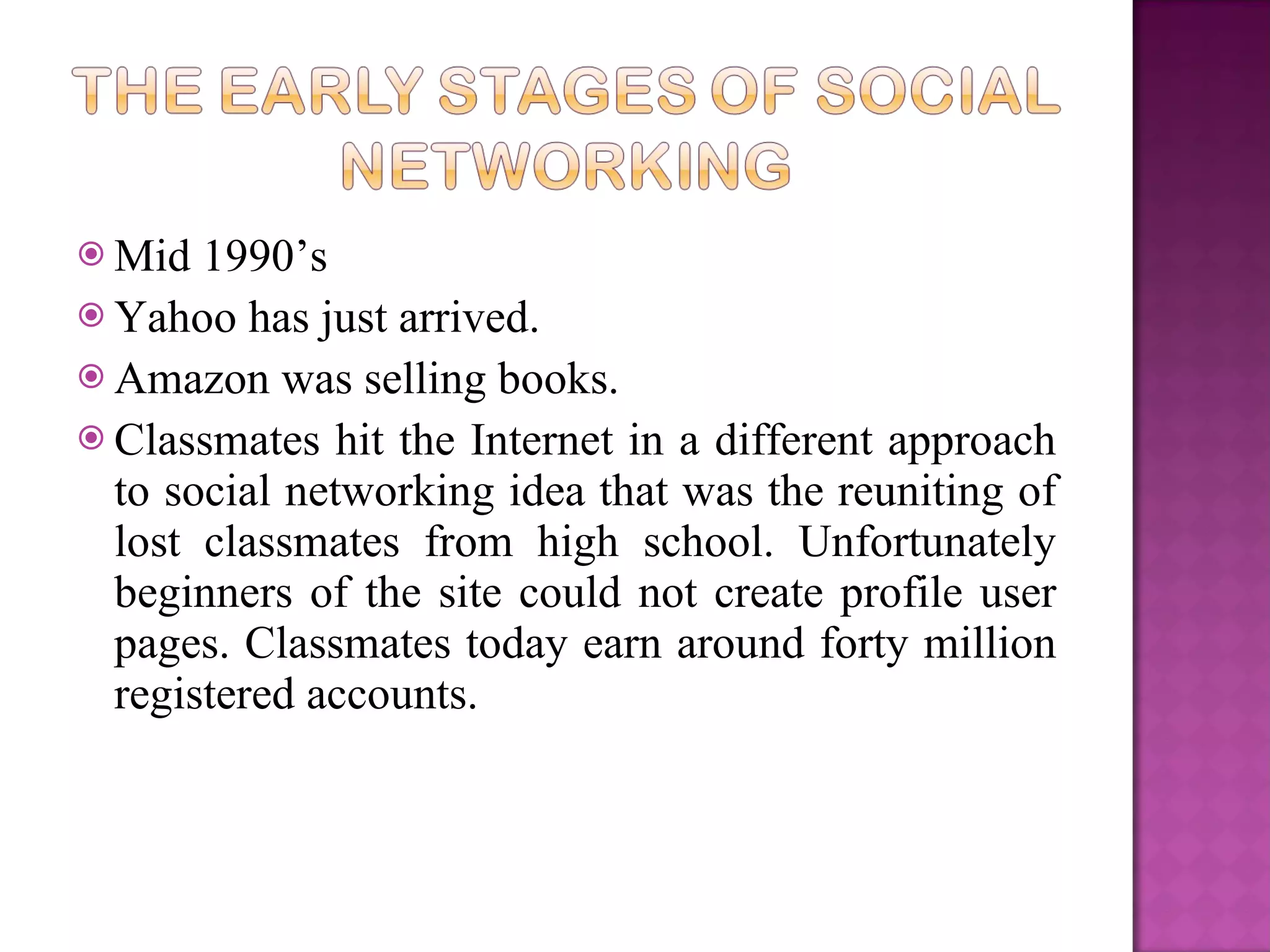 Mid 1990’s  Yahoo has just arrived.  Amazon was selling books.   Classmates hit the Internet in a different approach to social networking idea that was the reuniting of lost classmates from high school. Unfortunately beginners of the site could not create profile user pages. Classmates today earn around forty million registered accounts. 