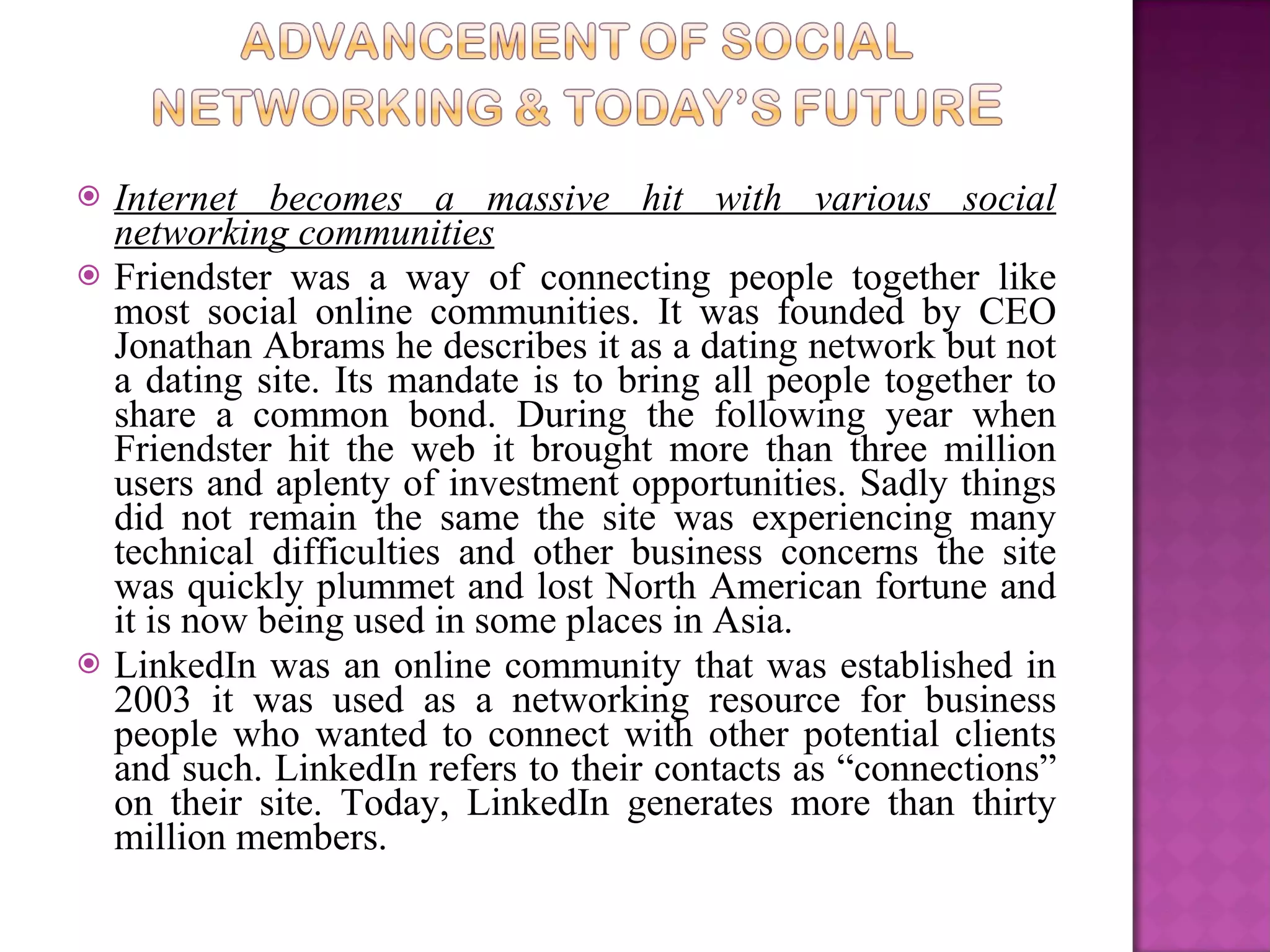 Internet becomes a massive hit with various social networking communities Friendster was a way of connecting people together like most social online communities. It was founded by CEO Jonathan Abrams he describes it as a dating network but not a dating site. Its mandate is to bring all people together to share a common bond. During the following year when Friendster hit the web it brought more than three million users and aplenty of investment opportunities. Sadly things did not remain the same the site was experiencing many technical difficulties and other business concerns the site was quickly plummet and lost North American fortune and it is now being used in some places in Asia.  LinkedIn was an online community that was established in 2003 it was used as a networking resource for business people who wanted to connect with other potential clients and such. LinkedIn refers to their contacts as “connections” on their site. Today, LinkedIn generates more than thirty million members.  
