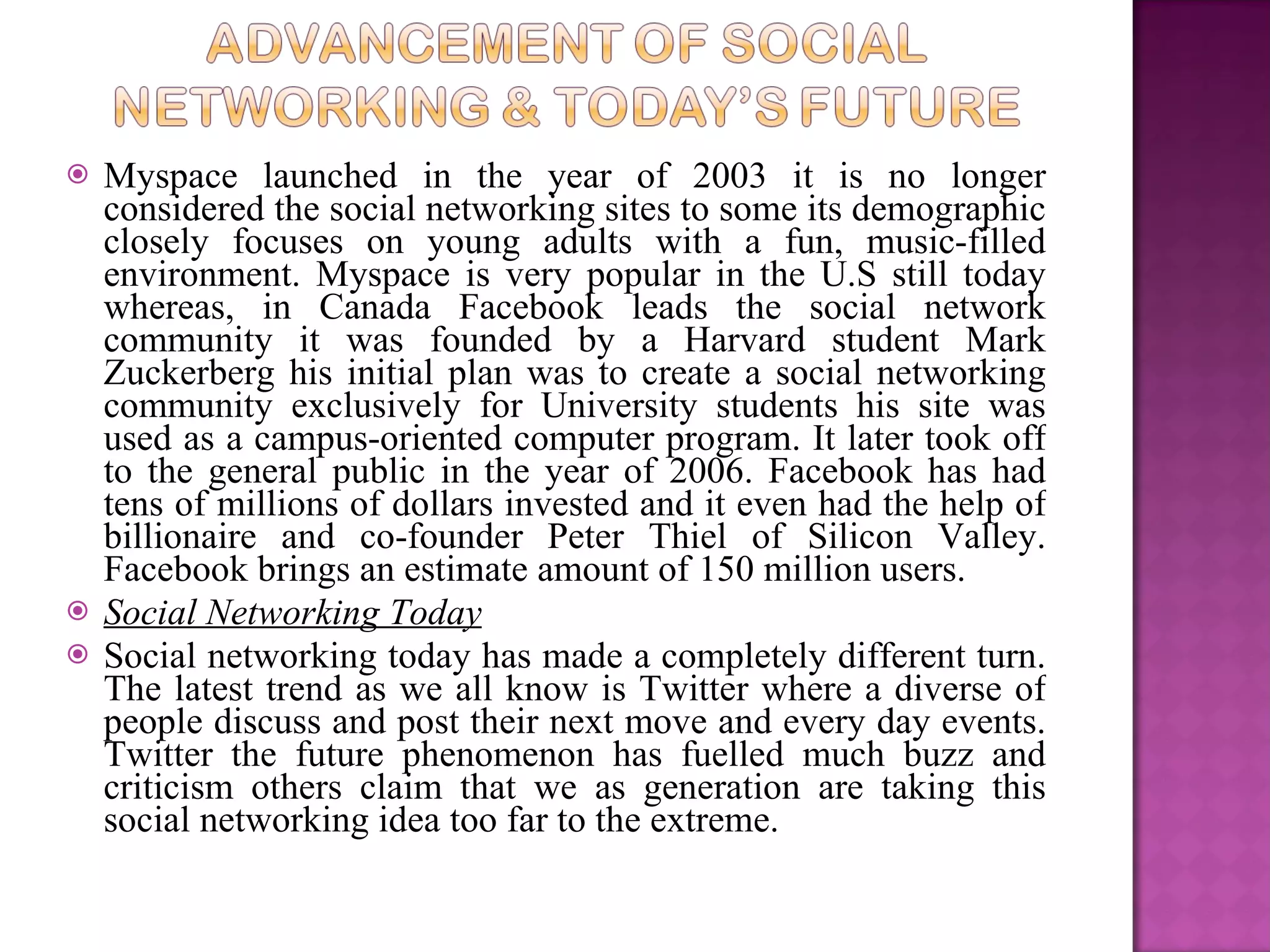 Myspace launched in the year of 2003 it is no longer considered the social networking sites to some its demographic closely focuses on young adults with a fun, music-filled environment. Myspace is very popular in the U.S still today whereas, in Canada Facebook leads the social network community it was founded by a Harvard student Mark Zuckerberg his initial plan was to create a social networking community exclusively for University students his site was used as a campus-oriented computer program. It later took off to the general public in the year of 2006. Facebook has had tens of millions of dollars invested and it even had the help of billionaire and co-founder Peter Thiel of Silicon Valley. Facebook brings an estimate amount of 150 million users.  Social Networking Today Social networking today has made a completely different turn. The latest trend as we all know is Twitter where a diverse of people discuss and post their next move and every day events. Twitter the future phenomenon has fuelled much buzz and criticism others claim that we as generation are taking this social networking idea too far to the extreme.  