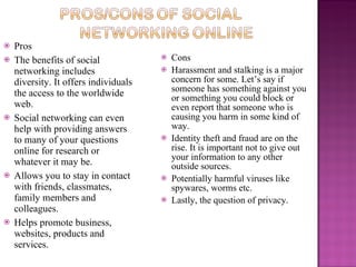    Pros
   The benefits of social                Cons
    networking includes                   Harassment and stalking is a major
    diversity. It offers individuals       concern for some. Let’s say if
    the access to the worldwide            someone has something against you
                                           or something you could block or
    web.                                   even report that someone who is
   Social networking can even             causing you harm in some kind of
    help with providing answers            way.
    to many of your questions             Identity theft and fraud are on the
    online for research or                 rise. It is important not to give out
                                           your information to any other
    whatever it may be.                    outside sources.
   Allows you to stay in contact         Potentially harmful viruses like
    with friends, classmates,              spywares, worms etc.
    family members and                    Lastly, the question of privacy.
    colleagues.
   Helps promote business,
    websites, products and
    services.
 