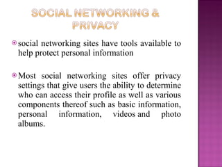  socialnetworking sites have tools available to
 help protect personal information

 Most  social networking sites offer privacy
 settings that give users the ability to determine
 who can access their profile as well as various
 components thereof such as basic information,
 personal information, videos and photo
 albums.
 