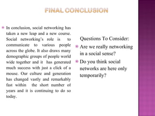    In conclusion, social networking has
    taken a new leap and a new course.
    Social networking’s role is       to       Questions To Consider:
    communicate to various people             Are we really networking
    across the globe. It also draws many
                                               in a social sense?
    demographic groups of people world
    wide together and it has generated        Do you think social
    much success with just a click of a        networks are here only
    mouse. Our culture and generation          temporarily?
    has changed vastly and remarkably
    fast within the short number of
    years and it is continuing to do so
    today.
 
