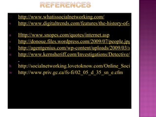 http://www.whatissocialnetworking.com/
s   http://www.digitaltrends.com/features/the-history-of-social-networ

a   Http://www.snopes.com/quotes/internet.asp
s   http://donoue.files.wordpress.com/2009/07/people.jpg
l   http://agentgenius.com/wp-content/uploads/2009/03/social-networ
u   http://www.kernsheriff.com/Investigations/Detective/BurglaryThe

h   http://socialnetworking.lovetoknow.com/Online_Social_Networki
w   http://www.priv.gc.ca/fs-fi/02_05_d_35_sn_e.cfm
 