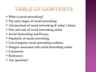  What is social networking?
 The early stages of social networking
 Advancement of social networking & today’s future
 Pros and cons of social networking online
 Social Networking and Privacy
 Popularity of social networking
 List of popular social networking websites
 Dangers associated with social networking online
 Conclusion
 References
 Any questions?
 