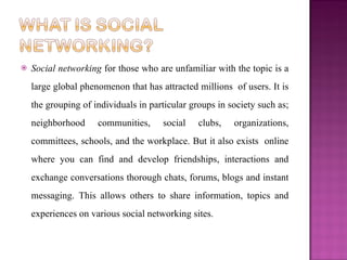   Social networking for those who are unfamiliar with the topic is a
    large global phenomenon that has attracted millions of users. It is
    the grouping of individuals in particular groups in society such as;
    neighborhood     communities,     social    clubs,   organizations,
    committees, schools, and the workplace. But it also exists online
    where you can find and develop friendships, interactions and
    exchange conversations thorough chats, forums, blogs and instant
    messaging. This allows others to share information, topics and
    experiences on various social networking sites.
 