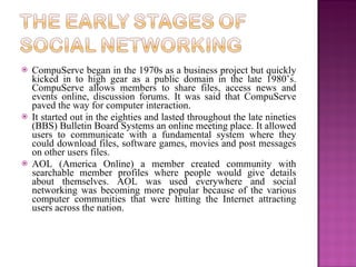    CompuServe began in the 1970s as a business project but quickly
    kicked in to high gear as a public domain in the late 1980’s.
    CompuServe allows members to share files, access news and
    events online, discussion forums. It was said that CompuServe
    paved the way for computer interaction.
   It started out in the eighties and lasted throughout the late nineties
    (BBS) Bulletin Board Systems an online meeting place. It allowed
    users to communicate with a fundamental system where they
    could download files, software games, movies and post messages
    on other users files.
   AOL (America Online) a member created community with
    searchable member profiles where people would give details
    about themselves. AOL was used everywhere and social
    networking was becoming more popular because of the various
    computer communities that were hitting the Internet attracting
    users across the nation.
 