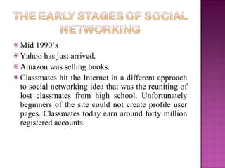  Mid  1990’s
 Yahoo has just arrived.
 Amazon was selling books.
 Classmates hit the Internet in a different approach
  to social networking idea that was the reuniting of
  lost classmates from high school. Unfortunately
  beginners of the site could not create profile user
  pages. Classmates today earn around forty million
  registered accounts.
 