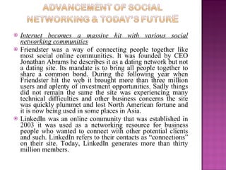    Internet becomes a massive hit with various social
    networking communities
   Friendster was a way of connecting people together like
    most social online communities. It was founded by CEO
    Jonathan Abrams he describes it as a dating network but not
    a dating site. Its mandate is to bring all people together to
    share a common bond. During the following year when
    Friendster hit the web it brought more than three million
    users and aplenty of investment opportunities. Sadly things
    did not remain the same the site was experiencing many
    technical difficulties and other business concerns the site
    was quickly plummet and lost North American fortune and
    it is now being used in some places in Asia.
   LinkedIn was an online community that was established in
    2003 it was used as a networking resource for business
    people who wanted to connect with other potential clients
    and such. LinkedIn refers to their contacts as “connections”
    on their site. Today, LinkedIn generates more than thirty
    million members.
 