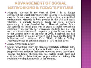    Myspace launched in the year of 2003 it is no longer
    considered the social networking sites to some its demographic
    closely focuses on young adults with a fun, music-filled
    environment. Myspace is very popular in the U.S still today
    whereas, in Canada Facebook leads the social network
    community it was founded by a Harvard student Mark
    Zuckerberg his initial plan was to create a social networking
    community exclusively for University students his site was
    used as a campus-oriented computer program. It later took off
    to the general public in the year of 2006. Facebook has had
    tens of millions of dollars invested and it even had the help of
    billionaire and co-founder Peter Thiel of Silicon Valley.
    Facebook brings an estimate amount of 150 million users.
   Social Networking Today
   Social networking today has made a completely different turn.
    The latest trend as we all know is Twitter where a diverse of
    people discuss and post their next move and every day events.
    Twitter the future phenomenon has fuelled much buzz and
    criticism others claim that we as generation are taking this
    social networking idea too far to the extreme.
 