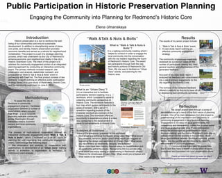 Public Participation in Historic Preservation Planning!
Engaging the Community into Planning for Redmond’s Historic Core!
!Elena Umanskaya
Introduction!
Historic preservation is a tool to reinforce the well-
being of our communities and ensure sustainable
development. In addition to strengthening sense of place,
civic pride, and identity, historic preservation provides
economic beneﬁts and serves as a vehicle for neighborhood
revitalization. This project is a part of a strategic planning
process, which was undertaken by the City of Redmond to
enhance economic and neighborhood vitality in the city’s
Historic Downtown Core. The intent of this project is to
address the community engagement portion of an integrated
planning approach by conducting an interactive community
event. The primary methods included research, site
observation and analysis, stakeholder outreach, and
preparation of “Walk & Talk & Nuts & Bolts” event in
partnership with FeetFirst. The ﬁnal product consists of two
elements: a report outlining an effective public participation
strategy based on a case study of Redmond’s Historic Core,
and the community event held on June 6, 2014.!
“Walk &Talk & Nuts & Bolts”!
!
What is “Walk & Talk & Nuts &
Bolts”? !
It is a walking community meeting which I
helped to conduct in order to engage the
local community into the conversation
with the city leaders regarding the future
of Redmond’s Historic Core. This event
led participants through both the new
and historic portions of Redmond's Old
Town. My role was to facilitate an “Urban
Diary” activity and planning for the
historic area. !
!
!
!
!
!
!
!
!
!
!
!
!
!
!
!
Methodology!
!
!
!
!
!
!
!
The process of multi-sectoral cooperation initiated an
interactive community engagement event “Walk & Talk &
Nuts & Bolts”, which I facilitated on June 6th, 2014. In
planning for and organizing this community engagement
event, I went through the following steps: !
1) Site observation and analysis; 2) collaboration with
stakeholders; 3) development of an “Urban Diary” walking
activity 3) promotion; 4) organization; 5) facilitation; 5)
preliminary event analysis.!
!
Results!
Reﬂection!
My senior project went through a series of
transformations as a result of the ﬂuid nature of planning
process. One of my main takeaways from the project is
understanding of the importance and complexity of
community engagement in neighborhood planning.
Engagement is not easy for local governments, but
consistency and transparency makes the process easier
and more productive over time. Public participation
should be encouraged by governments for local
decision-making and the choice of outreach tools play a
critical critical role for success in this process. Multi-
sector partnerships between municipal agencies, private
sector, and non-proﬁts can signiﬁcantly increase the
effectiveness of public engagement. !
Community members care for places they
live in, and they have a wealth of ideas which must be
considered and translated into local preservation plans. !
!
Check out more info about my event on http://
www.redmond.gov/Government/HistoricPreservation/
Multi-Sector Cooperation
for Community Engagement
To assist the city of
Redmond in community
engagement program, I facilitated
cooperation between a number of
stakeholders, which included
Feet First – a local nonproﬁt,
promoting walkable community
across Washington through
interactive means; business
owners; and local community
organizations. !
What is an “Urban Diary”?!
It is an interactive tool to facilitate
participatory decision-making. It is a
workbook, which I prepared to assist in
collecting community perspective on
Historic Core. The workbook features a
tour map which guides participants to the
areas of concern, and a set of 11
questions regarding aspects of the
character and built environment of the
Historic Core. This workbook offers an
opportunity to experience a place in a new
way, conducive to the development of
ideas for enhancements in Historic Core. !
!
!
Examples of Questions!
Some of the questions I prepared for the workbook:!
•  How would you enhance the façade along Leary Way? What would
you preserve, enhance, and/or omit? What would you suggest for
improving the design and aesthetics of O’Leary Park? What would
you recommend as treatments, designs, and activities?!
•  Some cities have been helping improve alleys for beautiﬁcation and
as community gathering places. Recognizing this is a private alley,
what would you enjoy seeing or experiencing in Redmond’s alleys?!
•  Observe the streetscape of Leary Way: What would you enhance and
what needs to be retained?!
!
!
!
!
!
!
Historic Core tour map and
stops for the Urban Diary
activity
Community Workbook
The results of my senior project include:!
!
1.  “Walk & Talk & Nuts & Bolts” event;!
2.  A case study report outlining an
effective community engagement
strategy.!
!
The community engagement event was
assessed as successful based on the
number of participants (twenty six), their
general reaction, and effectiveness of the
generated feedback. !
!
As a part of my case study report, I
analyzed the feedback and consolidated it
into a set of primary suggestions for the
city regarding the Historic Core.!
!
The richness of the collected feedback
offered a platform for the city to base off of
in developing next community workshop.!
Promo poster
Introductions of community
members, city planning leaders,
and feetfirst.
City planner explains public
projects to the community
during the first part of the tour
Walk and Talk of the Historic
Core
Preparing for an Urban Diary
exercise
 
