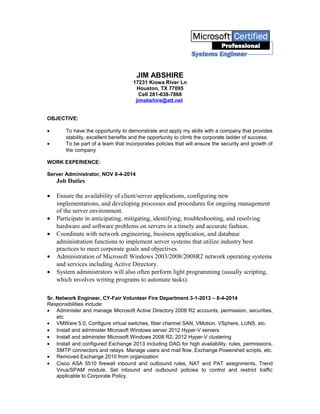 JIM ABSHIRE
17231 Kiowa River Ln
Houston, TX 77095
Cell 281-638-7868
jimabshire@att.net
OBJECTIVE:
• To have the opportunity to demonstrate and apply my skills with a company that provides
stability, excellent benefits and the opportunity to climb the corporate ladder of success.
• To be part of a team that incorporates policies that will ensure the security and growth of
the company
WORK EXPERIENCE:
Server Administrator, NOV 8-4-2014
Job Duties
• Ensure the availability of client/server applications, configuring new
implementations, and developing processes and procedures for ongoing management
of the server environment.
• Participate in anticipating, mitigating, identifying, troubleshooting, and resolving
hardware and software problems on servers in a timely and accurate fashion.
• Coordinate with network engineering, business application, and database
administration functions to implement server systems that utilize industry best
practices to meet corporate goals and objectives.
• Administration of Microsoft Windows 2003/2008/2008R2 network operating systems
and services including Active Directory.
• System administrators will also often perform light programming (usually scripting,
which involves writing programs to automate tasks).
Sr. Network Engineer, CY-Fair Volunteer Fire Department 3-1-2013 – 8-4-2014
Responsibilities include:
• Administer and manage Microsoft Active Directory 2008 R2 accounts, permission, securities,
etc
• VMWare 5.0, Configure virtual switches, fiber channel SAN, VMotion, VSphere, LUNS, etc.
• Install and administer Microsoft Windows server 2012 Hyper-V servers
• Install and administer Microsoft Windows 2008 R2, 2012 Hyper-V clustering
• Install and configured Exchange 2013 including DAG for high availability, rules, permissions,
SMTP connectors and relays. Manage users and mail flow, Exchange Powershell scripts, etc.
• Removed Exchange 2010 from organization
• Cisco ASA 5510 firewall inbound and outbound rules, NAT and PAT assignments, Trend
Virus/SPAM module. Set inbound and outbound policies to control and restrict traffic
applicable to Corporate Policy.
 