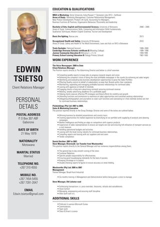 Edwin 
Tsietso 
Client Relations Manager 
Personal 
Details 
POSTAL ADRES 
P. O Box 307 ABF 
Gaborone 
Bate of Birth 
21 May 1979 
Nationality 
Motswana 
MARITAL STATUS 
Married 
TelEPHONE NO. 
+267 310 4555 
Mobile NO. 
+267 7454-5455 
+267 7281-2047 
Email 
Edwin.tsietso@gmail.com 
Education & Qualifications 
MBA in Marketing: Amity University, India (Passed 1st Semester) July 2013 – Deffered 
Areas of Study: Marketing Management, Customer Relationship Management, 
New Product Development, Product Life Cycle, Accounting For Managers, 
Business Functions & Practices, Organisation Behaviour. Personality and leadership 
Bachelor of Arts, English and Environmental Science, University of Botswana 2000 – 2005 
Areas of Study: Communications Skills, Computing and Information Skills Fundamentals, 
Qualitative Techniques, Modern English Grammar, Tourism and Development 
Basic fire fighting, Rescue one 2013 
Occupational Health and Safety, University Of Botswana 2010 
Areas Of Study: Safety and Health In The Work Environment, Laws and Acts on OHS in Botswana 
Tirelo Sechaba ( National Service) 1999- 2000 
Cambridge Overseas Schools certificate B (Moeding College) 1996- 1998 
Juniour Community Education B (Morama C. J. S. S) 1994-1995 
Primary School Leaving Education B (Tebogo Primary School) 1987-1993 
Work Experience 
The Voice Newspaper: 2009 to Date 
Client Relations Manager 
The Position reports directly to The Advertising Director and below is a brief overview 
• Compiling weekly reports to keep tabs on progress towards targets and vision 
• Achieving the company’s vision of being the most profitable newspaper in the country by achieving set sales targets 
• Identifying and evaluating key business development opportunities to grow the Sales Portfolio 
• Effecting Quality control on behalf of stakeholders to keep their Brands within their standards 
• Maintaining, expanding and managing profitable business relationships for continued sales 
• Liaising with agencies on behalf of clientele. 
• Engaging clients in long term advertising contracts ensuring continued revenue 
• Meeting weekly advertising deadlines for a profitable paper 
• Helping clients execute effective PR strategies and Brand efforts for visibility and growth 
• Attending functions and promotions to maximize on sales opportunities and sustained working relationships 
• Delegating photographers and journalists to cover such functions and overseeing to it that clientele wishes are met 
for continued business relationships. 
Pulaholdings (Pty) Ltd: 2007 to 2009, 
Sales & Marketing Executive 
The position reported directly to the Group Strategic Director and some of the duties are outlined below: 
• Winning business by detailed presentations and country tours. 
• Creating opportunities for market expansion by diversifying on our portfolio with supplying of products and cleaning 
campaigns 
• Market intelligence and finding an edge on competitors with superior products 
• Supervision of sales representatives to ensure set targets are met and ensuring full utilisation of transport services as 
a cost measure 
• Handling operational budgets and activities 
• Liaising with the local mining industry for continued business relationships. 
• Compiling reports and liaising with our suppliers and end users 
• Tender compilation. 
Daniel Hechter: 2007 to 2007, 
Store Manager, Riverwalk: (on Transfer from Woolworths) 
This position reports directly to the General Manager and has numerous responsibilities among them; 
• The general day to day smooth running of the store. 
• Customer Relations. 
• Specific people responsibility for effectiveness. 
• Ensuring good housekeeping standards for the look of success. 
• Keeping shrinkage at its lowest. 
• Double-checking reports & figures to ensure accuracy on stock holding. 
Woolworths (Pty) Ltd: 2005 to 2007 
Management 
Trainee Manager, Broad Hurst Industrial. 
• Six months training in Management and Administration before being given a store to manage 
Store Manager, Old Lobatse road 
• Authorising transactions i.e. price overrides, discounts, refunds and cancellations. 
• Stock Control 
• Managing, empowering and ensuring staff discipline 
• After work cash in’s 
Additional Skills 
• Proficient in various Microsoft Suites 
• Commutations 
• Team work 
• Class B Driver’s Licence 
 