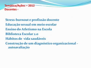 Temática/Ações – 2012
Docentes -
Stress-burnout e profissão docente
Educação sexual em meio escolar
Ensino do Atletismo na Escola
Biblioteca Escolar 2.0
Hábitos de vida saudáveis
Construção de um diagnóstico organizacional -
autoavaliação
 