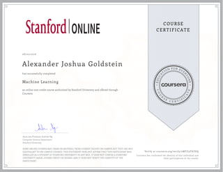 EDUCA
T
ION FOR EVE
R
YONE
CO
U
R
S
E
C E R T I F
I
C
A
TE
COURSE
CERTIFICATE
08/02/2016
Alexander Joshua Goldstein
Machine Learning
an online non-credit course authorized by Stanford University and offered through
Coursera
has successfully completed
Associate Professor Andrew Ng
Computer Science Department
Stanford University
SOME ONLINE COURSES MAY DRAW ON MATERIAL FROM COURSES TAUGHT ON-CAMPUS BUT THEY ARE NOT
EQUIVALENT TO ON-CAMPUS COURSES. THIS STATEMENT DOES NOT AFFIRM THAT THIS PARTICIPANT WAS
ENROLLED AS A STUDENT AT STANFORD UNIVERSITY IN ANY WAY. IT DOES NOT CONFER A STANFORD
UNIVERSITY GRADE, COURSE CREDIT OR DEGREE, AND IT DOES NOT VERIFY THE IDENTITY OF THE
PARTICIPANT.
Verify at coursera.org/verify/2MFJJ3FSC8JQ
Coursera has confirmed the identity of this individual and
their participation in the course.
 