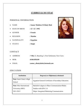 1
CURRICULUM VITAE
PERSONAL INFORMATION
 NAME : Samar Mokhtar El Hady Diab
 DATE OF BIRTH : 12  12  1992
 GENDER : Female
 RELIGION : Muslim
 NATIONALITY : Egyptian
 STATUS : Single
CONTACT
 ADDRESS : Villa 22, Banafseg 3, First Settlement, New Cairo.
 MOB. :01061056189
 EMAIL :samar_elhadydiab@hotmail.com
EDUCATION
Institution Degree(s) or Diploma(s) obtained:
Past: Saint Claire’s High
School
Egyptian General Certificate of Secondary Education.
Past: Misr International
University (MIU)
2011-2015
Bachelor's degree in Mass Communication/Media
Studies with GPA 3.4
Major: Integrated Marketing Communication.
 