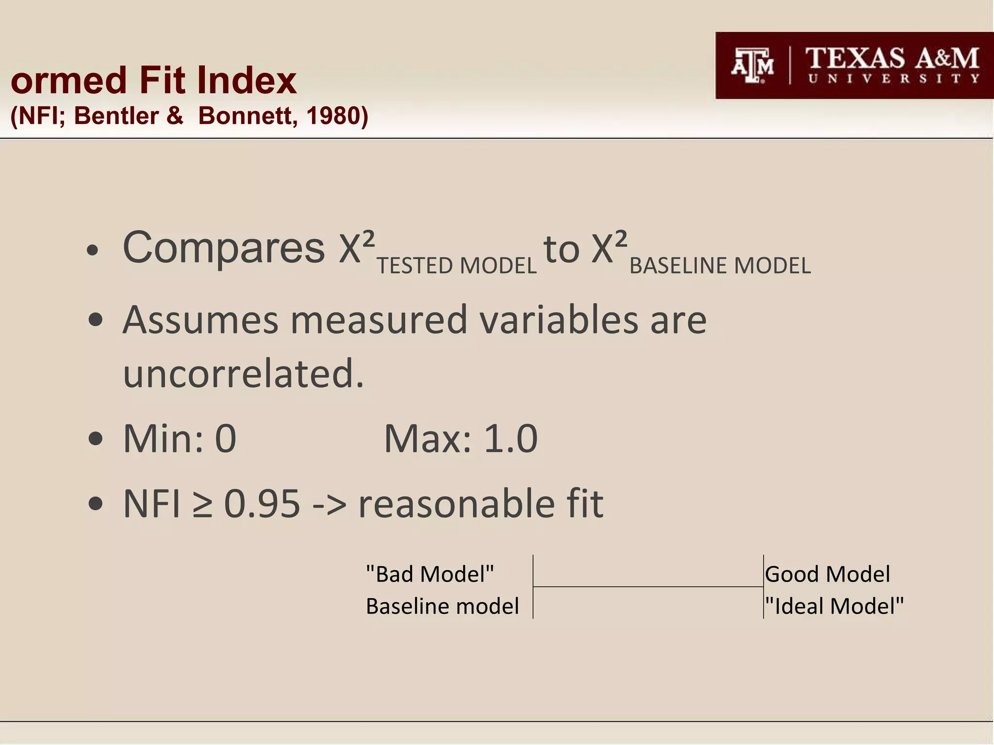 Normed Fit Index  (NFI; Bentler &  Bonnett, 1980) Compares  Χ² TESTED MODEL  to  Χ² BASELINE MODEL Assumes measured variables are uncorrelated. Min: 0 Max: 1.0 NFI ≥ 0.95 -> reasonable fit "Bad Model"       Good Model Baseline model "Ideal Model" 
