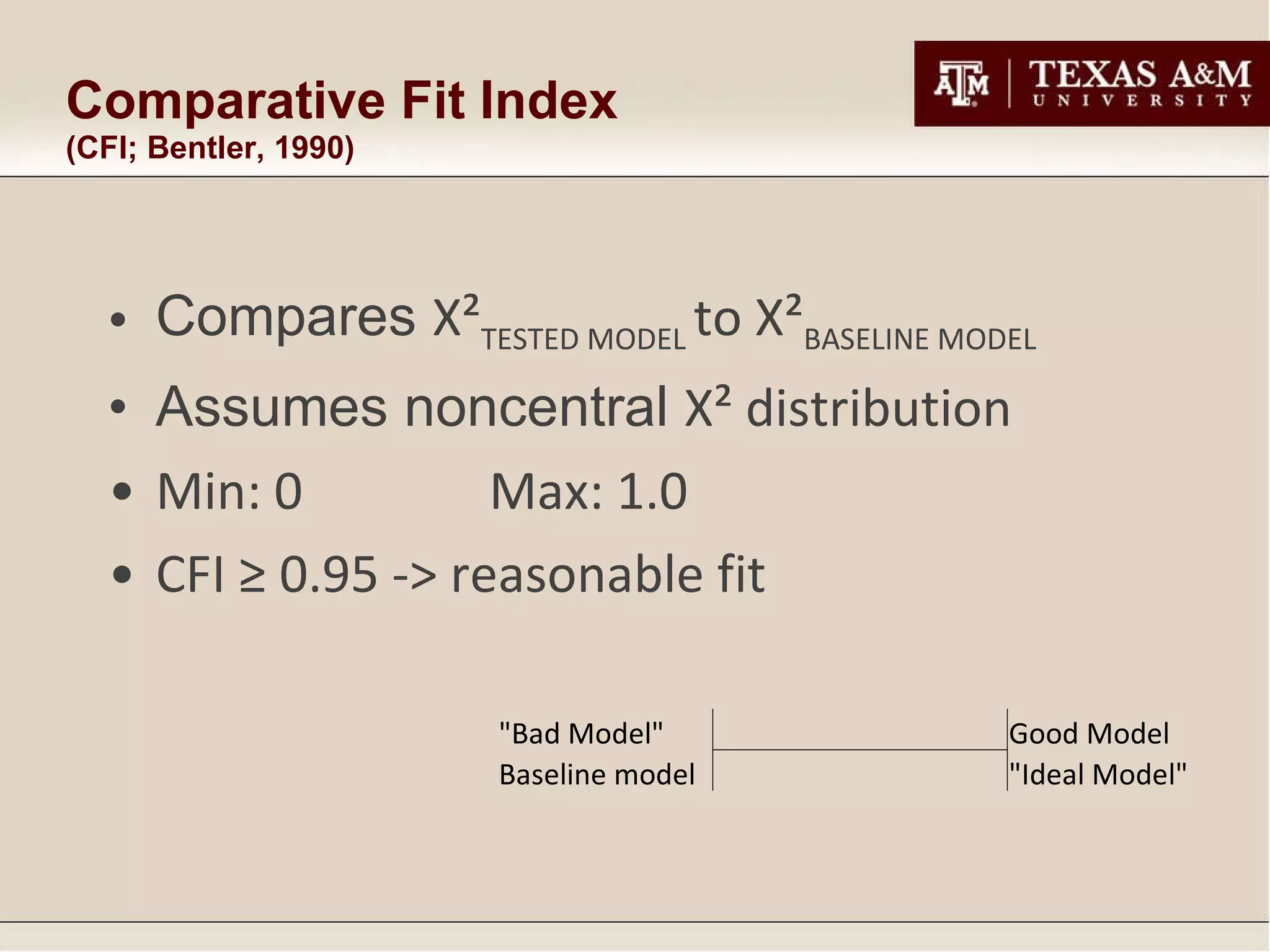 Comparative Fit Index  (CFI; Bentler, 1990) Compares  Χ² TESTED MODEL  to  Χ² BASELINE MODEL Assumes noncentral  Χ²  distribution Min: 0 Max: 1.0 CFI ≥ 0.95 -> reasonable fit "Bad Model"       Good Model Baseline model "Ideal Model" 