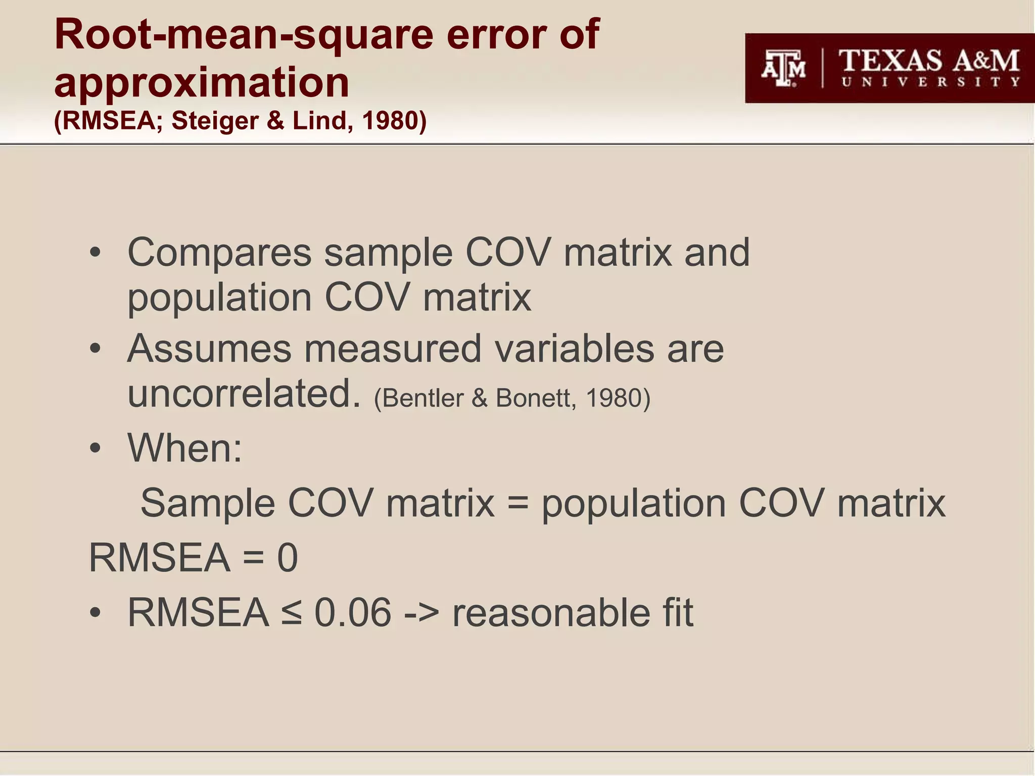 Root-mean-square error of approximation  (RMSEA; Steiger & Lind, 1980) Compares sample COV matrix and population COV matrix  Assumes measured variables are uncorrelated.  (Bentler & Bonett, 1980) When: Sample COV matrix = population COV matrix RMSEA = 0 RMSEA ≤ 0.06 -> reasonable fit 
