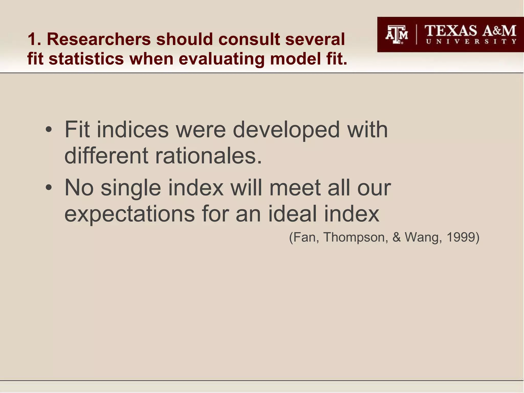 1. Researchers should consult several fit statistics when evaluating model fit. Fit indices were developed with different rationales. No single index will meet all our expectations for an ideal index (Fan, Thompson, & Wang, 1999) 