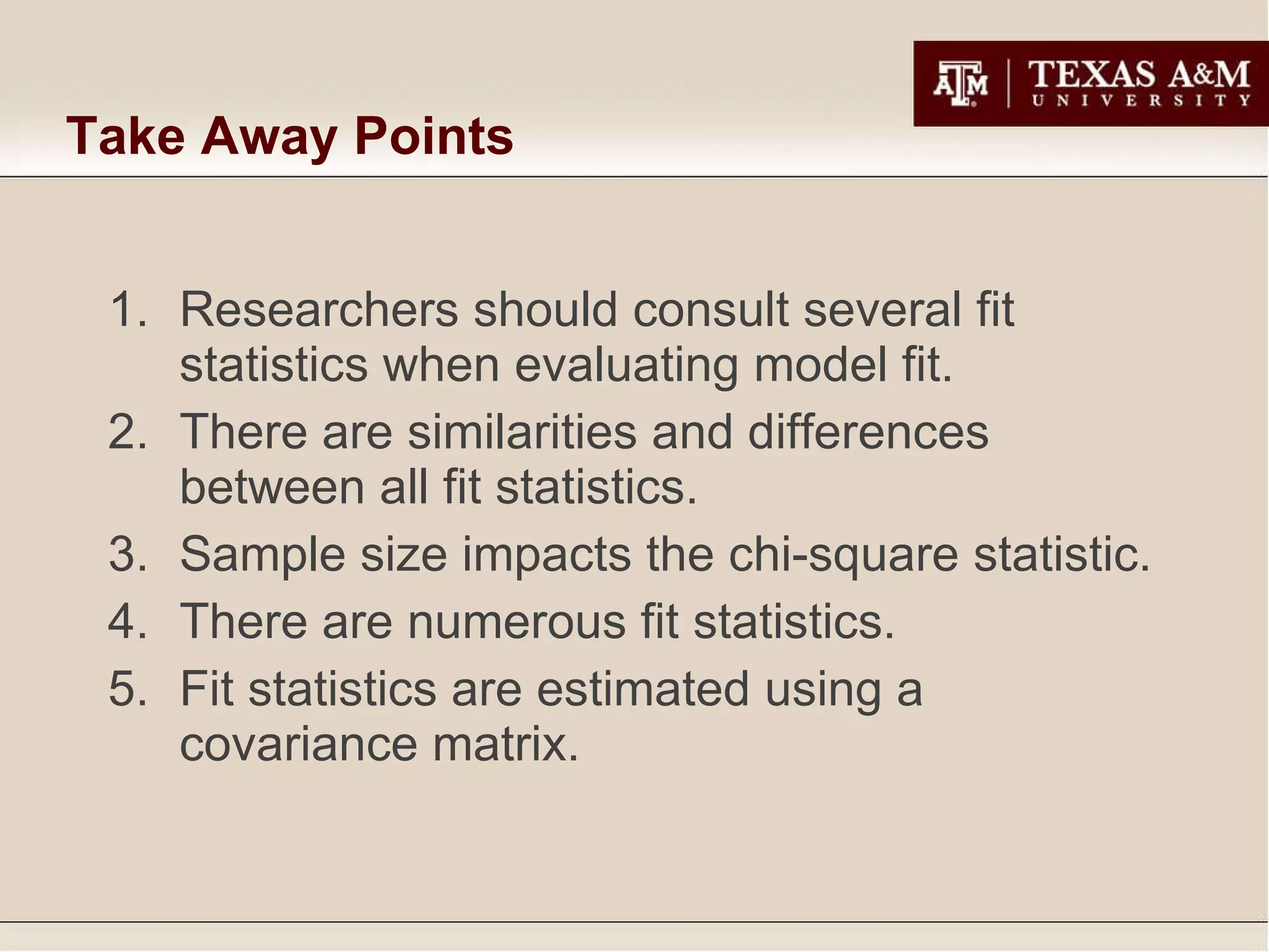 Take Away Points Researchers should consult several fit statistics when evaluating model fit. There are similarities and differences between all fit statistics. Sample size impacts the chi-square statistic. There are numerous fit statistics. Fit statistics are estimated using a covariance matrix. 