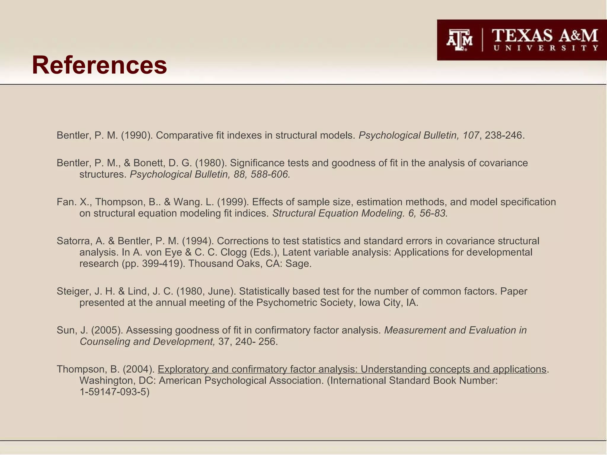 References Bentler, P. M. (1990). Comparative fit indexes in structural models.  Psychological Bulletin, 107 , 238-246. Bentler, P. M., & Bonett, D. G. (1980). Significance tests and goodness of fit in the analysis of covariance structures.  Psychological Bulletin, 88, 588-606.  Fan. X., Thompson, B.. & Wang. L. (1999). Effects of sample size, estimation methods, and model specification on structural equation modeling fit indices.  Structural Equation Modeling. 6, 56-83. Satorra, A. & Bentler, P. M. (1994). Corrections to test statistics and standard errors in covariance structural analysis. In A. von Eye & C. C. Clogg (Eds.), Latent variable analysis: Applications for developmental research (pp. 399-419). Thousand Oaks, CA: Sage. Steiger, J. H. & Lind, J. C. (1980, June). Statistically based test for the number of common factors. Paper presented at the annual meeting of the Psychometric Society, Iowa City, IA. Sun, J. (2005). Assessing goodness of fit in confirmatory factor analysis.  Measurement and Evaluation in Counseling and Development,  37, 240- 256.  Thompson, B. (2004).  Exploratory and confirmatory factor analysis: Understanding concepts and applications . Washington, DC: American Psychological Association. (International Standard Book Number: 1-59147-093-5) 