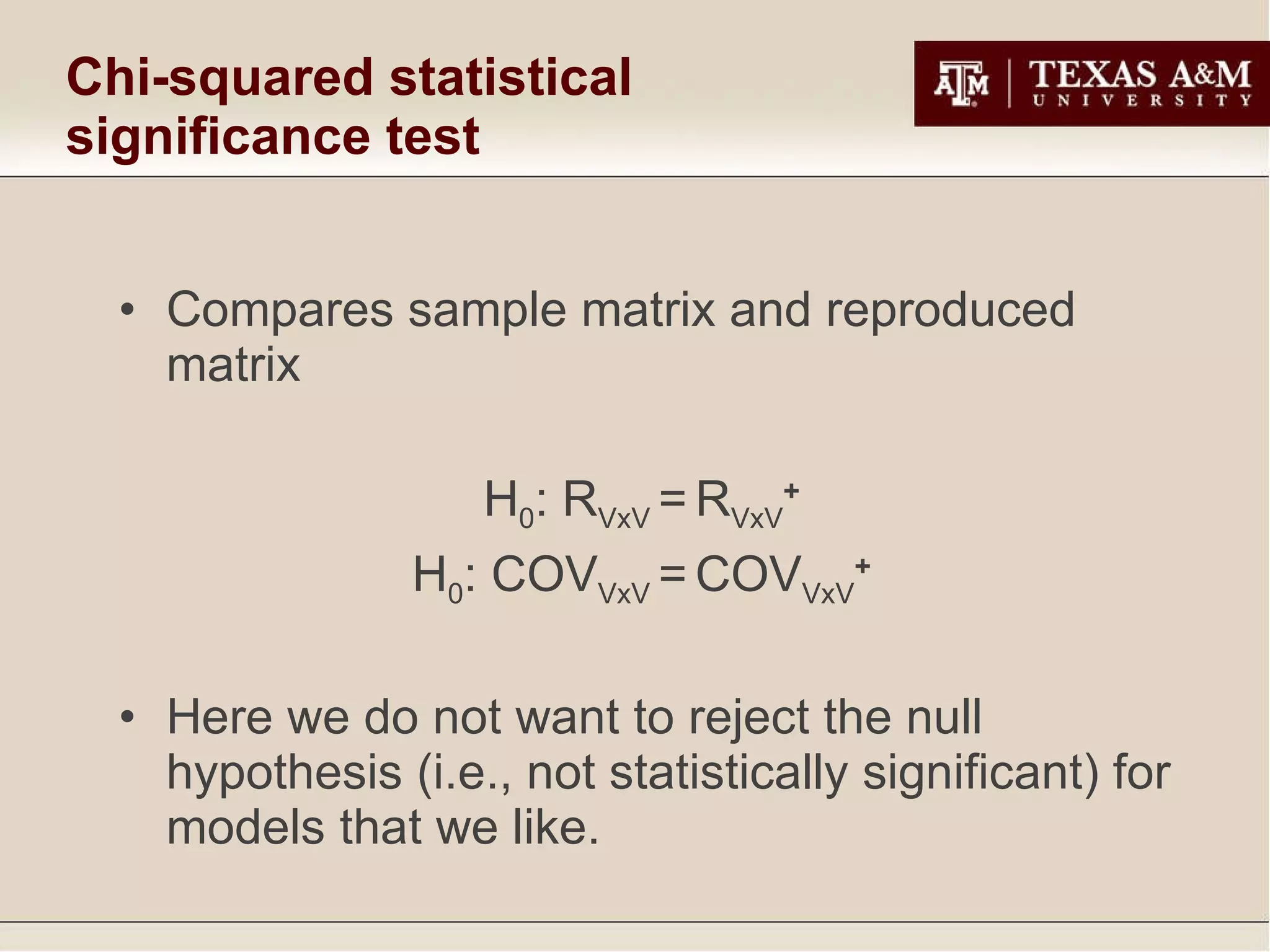 Chi-squared statistical significance test Compares sample matrix and reproduced matrix  H 0 : R VxV  =   R VxV +  H 0 : COV VxV  =   COV VxV +  Here we do not want to reject the null hypothesis (i.e., not statistically significant) for models that we like. 