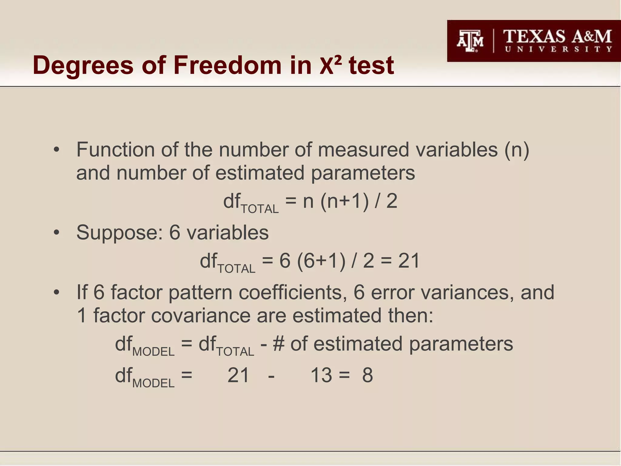 Degrees of Freedom in  Χ²   test Function of the number of measured variables (n) and number of estimated parameters df TOTAL  = n (n+1) / 2 Suppose: 6 variables df TOTAL  = 6 (6+1) / 2 = 21 If 6 factor pattern coefficients, 6 error variances, and 1 factor covariance are estimated then: df MODEL  = df TOTAL  - # of estimated parameters df MODEL  =  21  -  13 =  8 