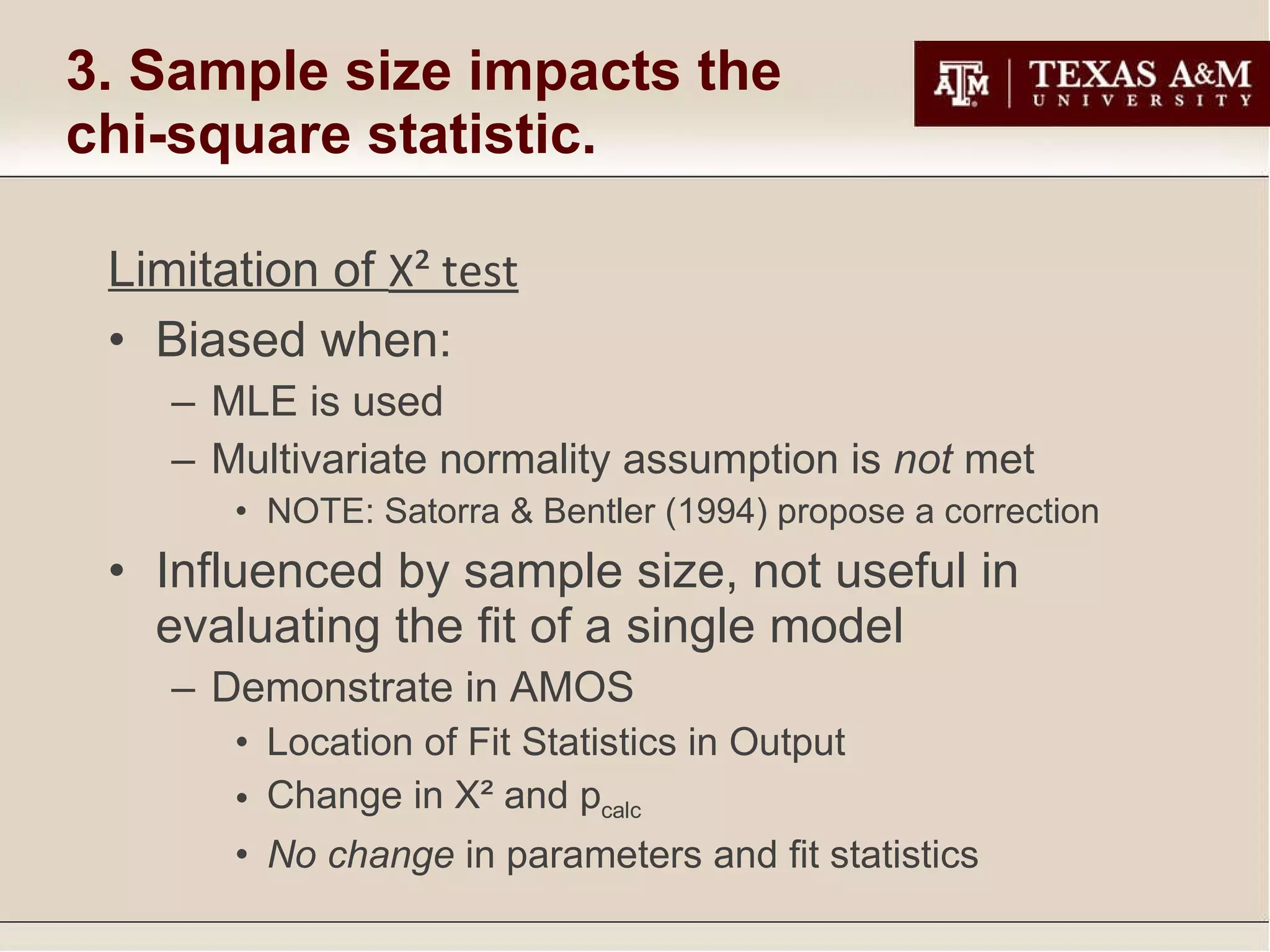 3. Sample size impacts the chi-square statistic. Limitation of  Χ²  test Biased when: MLE is used Multivariate normality assumption is  not  met NOTE: Satorra & Bentler (1994) propose a correction Influenced by sample size, not useful in evaluating the fit of a single model Demonstrate in AMOS Location of Fit Statistics in Output Change in Χ² and p calc No change  in parameters and fit statistics 