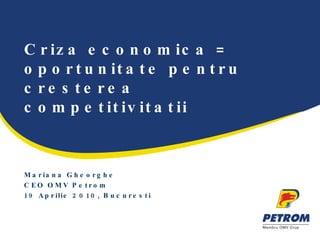 Criza economica = oportunitate pentru cresterea competitivitatii Mariana Gheorghe CEO OMV Petrom 19 Aprilie 2010, Bucuresti  