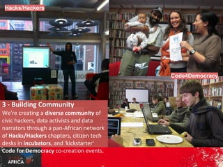 Hacks/Hackers

Code4Democracy

3 - Building Community

We're creating a diverse community
of civic hackers, data activists and
data narrators through a panAfrican network of Hacks/Hackers
chapters, citizen tech desks in
incubators, and 'kickstarter' Code
for Democracy co-creation events.

 