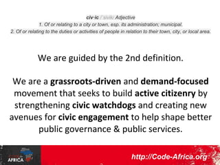 civ·ic /ˈsivik/ Adjective
1. Of or relating to a city or town, esp. its administration; municipal.
2. Of or relating to the duties or activities of people in relation to their town, city, or local area.

We are guided by the 2nd definition.
We are a grassroots-driven and demandfocused movement that seeks to build active
citizenry by strengthening civic watchdogs
and creating new avenues for civic
engagement to help shape better public
governance & public services.
http://CodeForAfrica.org

 