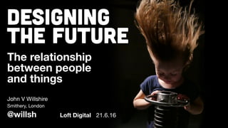 Designing
The Future
The relationship
between people
and things
John V Willshire
@willsh
Smithery, London
Loft Digital 21.6.16
 