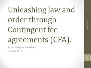 Unleashing law and
order through




                             January 4, 2013
Contingent fee
agreements (CFA).
By Vishal Gupta, New Delhi
October 2012

                                1
 