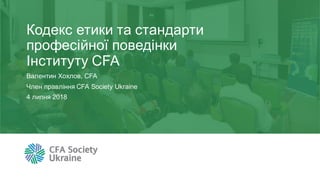 Кодекс етики та стандарти
професійної поведінки
Інституту CFA
Валентин Хохлов, CFA
Член правління CFA Society Ukraine
4 липня 2018
 