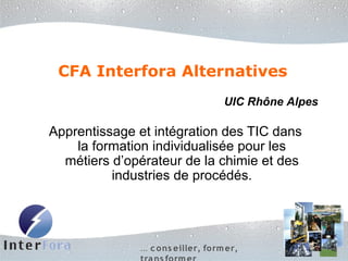 CFA Interfora Alternatives
                                    UIC Rhône Alpes

Apprentissage et intégration des TIC dans
    la formation individualisée pour les
  métiers d’opérateur de la chimie et des
          industries de procédés.




              … c o ns eiller, fo rm er,
 