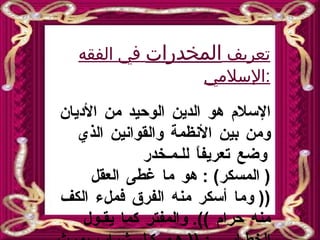 تعريف  المخدرات  في الفقه الإسلامي : الإسلام هو الدين الوحيد من الأديان ومن بين الأنظمة والقوانين الذي وضع تعريفاً للـمـخدر  (  المسكر ) :  هو ما   غطى العقل  ((  وما أسكر منه الفرق فملء الكف منه حرام  )).  والمفتر كما يقـول الخطـابـي  : ((  هـو كـل   شراب يورث الفتور والخدر ، وهو مقدمة السكر   ((.  