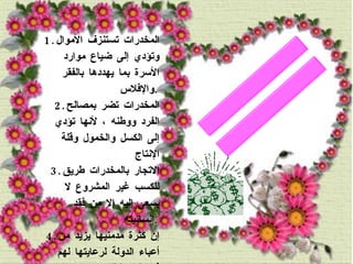 1. المخدرات تستنزف الأموال وتؤدي إلى ضياع موارد الأسرة بما يهددها بالفقر والإفلاس  . 2. المخدرات تضر بمصالح الفرد ووطنه ، لأنها تؤدي إلى الكسل والخمول وقلة الإنتاج  3. الاتجار بالمخدرات طريق للكسب غير المشروع لا يسعى إليه إلا من فقد إنسانيته  . 4. إن كثرة مدمنيها يزيد من أعباء الدولة لرعايتها لهم في المستشفيات والمصحات ، وحراستهم في السجون ، ومطارة المهربين ومحاكمتهم  . الأضرار الإقتصادية: 