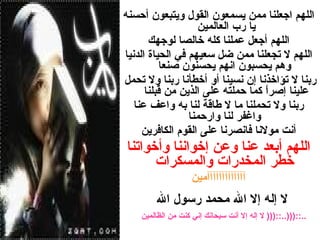اللهم اجعلنا ممن يسمعون القول ويتبعون أحسنه يا رب العالمين  اللهم أجعل عملنا كله خالصا لوجهك اللهم لا تجعلنا ممن ضل سعيهم في الحياة الدنيا وهم يحسبون انهم يحسنون صنعا   ربنا لا تؤاخذنا إن نسينا أو أخطأنا ربنا ولا تحمل علينا إصراً كما حملته على الذين من قبلنا  ربنا ولا تحملنا ما لا طاقة لنا به واعف عنا واغفر لنا وارحمنا أنت مولانا فانصرنا على القوم الكافرين اللهم أبعد عنا وعن إخواننا وأخواتنا خطر المخدرات والمسكرات آآآآآآآآآآآآآمين   لا إله إلا الله محمد رسول الله ..::(((  لا إله إلا أنت سبحانك إني كنت من الظالمين  )))::..   