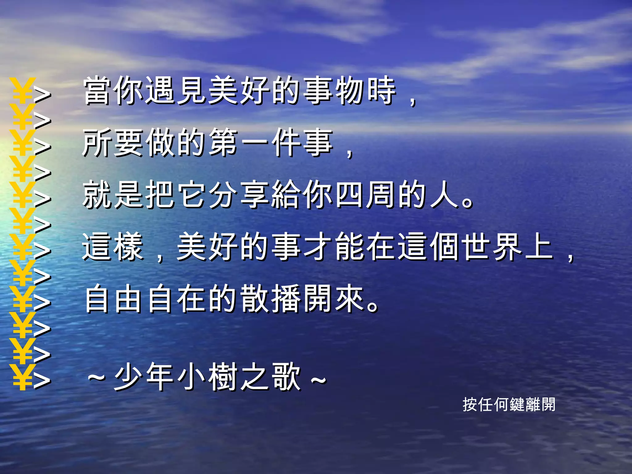 >  當你遇見美好的事物時，  > >  所要做的第一件事，  > >  就是把它分享給你四周的人。  > >  這樣，美好的事才能在這個世界上，  > >  自由自在的散播開來。  > > >  ～少年小樹之歌 ~ 按任何鍵離開 