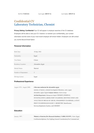 Ref №: CV6032224                  Last Login: 2009-07-16                  Last Update: 2009-07-16




Confidential CV
Laboratory Technician, Chemist
Privacy Setting: Confidential Your CV will appear in employer searches of the CV database.

Employers will be able to view your CV; however, to maintain your confidentiality, your contact

information and the name of your most recent employer will remain hidden. Employers can still contact

you via the Secure Email Option.



Personal Information


Birth Date:                    19 July 1952

Nationality:                   Egypt

Visa Status:                   Citizen

Residence Location:            Alexandria, Egypt

Marital Status:                Married

Number of Dependants:          3

Driving License:               Egypt


Professional Experience


August 1978 - August 2000:     4 ibn anas moharam bic alexandria egypt.
                               ministry of interior, criminal investigation laboratory, cairo, egypt.
                               alexandria, egypt, Egypt Company Industry: Interior design
                               Job Role/Department: Management major CHEMIST,CRIMINAL

                               INVESTIGATION LABORATORY EXAMINER, IDENTIFICATION AND
                               ANALYSIS OF DRUGS OF ABUSE, FINGERPRINT EXAMINER, LATENT
                               PRINT EXAMINER,MANAGER V- BIOMETRIC Identification
                               Services,Depatment of police, and CHEMIST


Education


January 1997:                  Ministry of interior,Fire Research Institute, CAIRO, EGYPT., Cairo, Egypt
                               Certification/diploma, Fire Fighting General Consideration,Fire Command and
 
