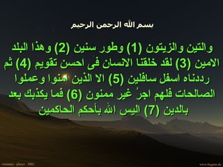 بسم الله الرحمن الرحيم  والتين والزيتون  (1)  وطور سنين  (2)  وهذا البلد الامين  (3)  لقد خلقنا الانسان فى احسن تقويم  (4)  ثم رددناه اسفل سافلين  (5)  الا الذين امنوا وعملوا الصالحات فلهم اجرُ غير ممنون  (6)  فما يكذبك بعد بالدين  (7)  اليس الله بأحكم الحاكمين   