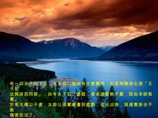 有一回太子犯了法，太子自以為沒有什麼關係，但是商鞅卻主張「王子犯 法與庶民同罪」，如今太子犯了過錯，是老師管教不嚴，該由老師負責。 於是太傅公子虔，太師公孫賈都遭到處罰，從此以後，就連貴族也不敢 隨便犯法了。 此時的商鞅權傾朝野，功高望重，但是在志得意滿的時候，暗中忌恨他的 人也愈來愈多了。 