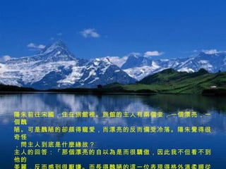 陽朱前往宋國，住在旅館裡。旅館的主人有兩個妾，一個漂亮，一個醜 陋。可是醜陋的卻頗得寵愛，而漂亮的反而備受冷落。陽朱覺得很奇怪 ，問主人到底是什麼緣故？ 主人的回答：「那個漂亮的自以為是而很驕傲，因此我不但看不到他的 美麗，反而感到很厭嫌。而長得醜陋的這一位表現得格外溫柔順從，因 此我喜歡她，也就不覺得她有什麼醜陋的了。」 