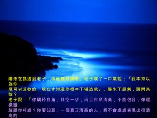 陽朱在魏遇到老子，特地趨前請教。老子嘆了一口氣說：「我本來以為你 是可以受教的，現在才知道你根本不堪造就。」陽朱不服氣，請問其故？ 老子說：「 你驕矜自滿，目空一切，而且自命清高，不能包容，像這樣誰 敢跟你相處？你要知道，一個真正清高的人，絕不會處處表現出很清高的 樣子；而一個品德修養很完美的人，反而顯得樸實謙下，讓人看起來好像 有些缺陷 。 」 