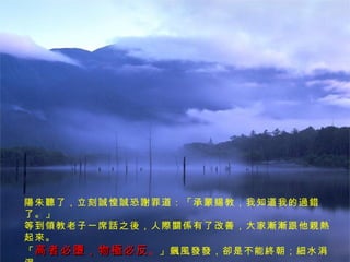 陽朱聽了，立刻誠惶誠恐謝罪道：「承蒙賜教，我知道我的過錯了。」 等到領教老子一席話之後，人際關係有了改善，大家漸漸跟他親熱起來。 「 高者必墮，物極必反 。 」飆風發發，卻是不能終朝；細水涓涓， 才能綿綿長流，豈不見，剛強的最易摧折，柔弱的反而成了「生之徒」。 