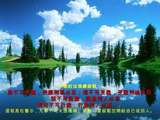 宋朝的法演禪師說： 「 勢不可使盡，使盡則禍必至；福不可受盡，受盡則緣必孤；   話不可說盡，說盡則人必易 ； 規矩不可行盡，行盡則人必繁。 」 這就是在警示，凡事不可太過極端、絕斷，當留點空間給自己或別人。 