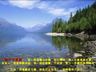 「 勢不可使盡 」： 有人認為權力在握，吆三喝四，是人生最得意的事。 有些人，更是乘勢而起，爭一時的龍鳳。不知道，勢力一用盡災禍到來時， 正如「飛鳥盡良弓藏，狡兔死走狗烹」，後悔都來不及了 。 